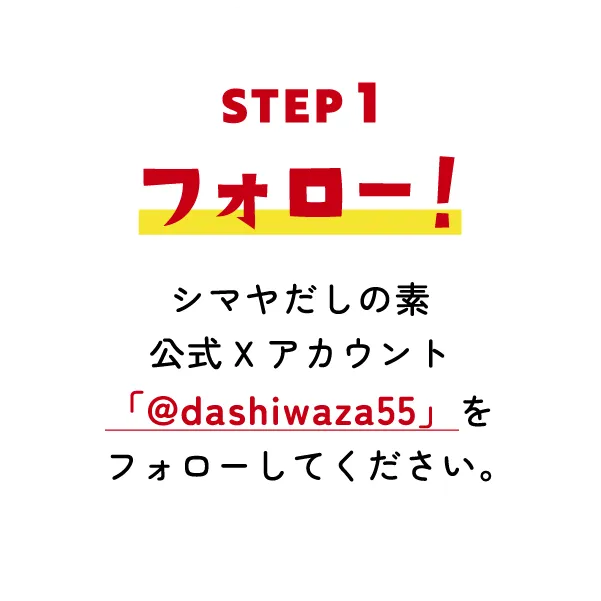 STEP1 フォロー! シマヤだしの素公式Xアカウント「@dashiwaza55」をフォローしてください。