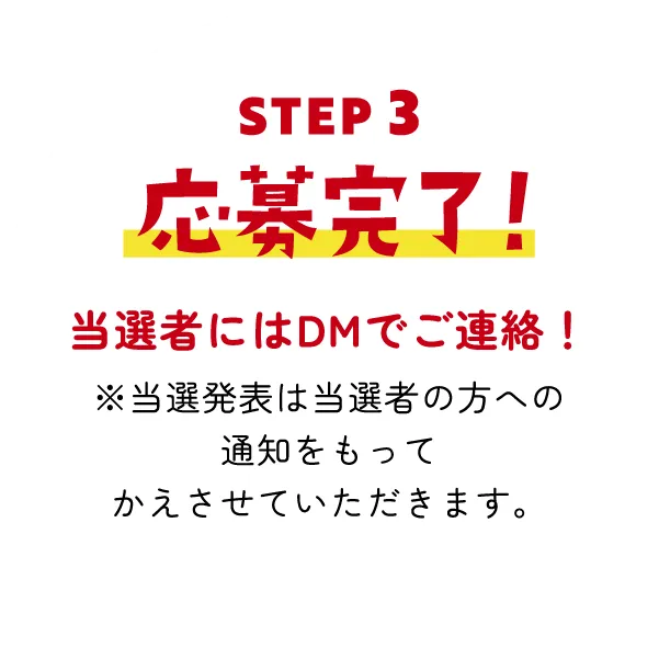 STEP3 応募完了! 当選者にはDMでご連絡! ※当選発表は当選者の方への通知をもってかえさせていただきます。